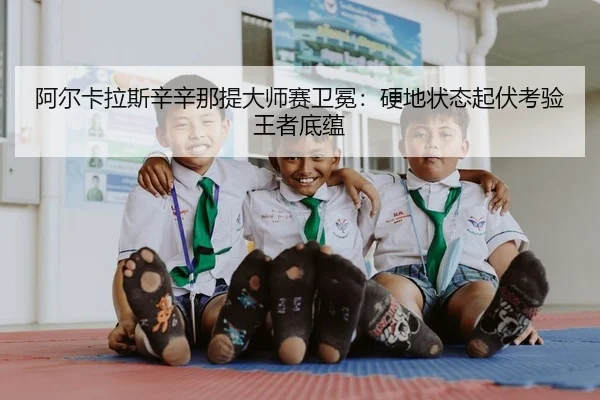 阿尔卡拉斯辛辛那提大师赛卫冕：硬地状态起伏考验王者底蕴