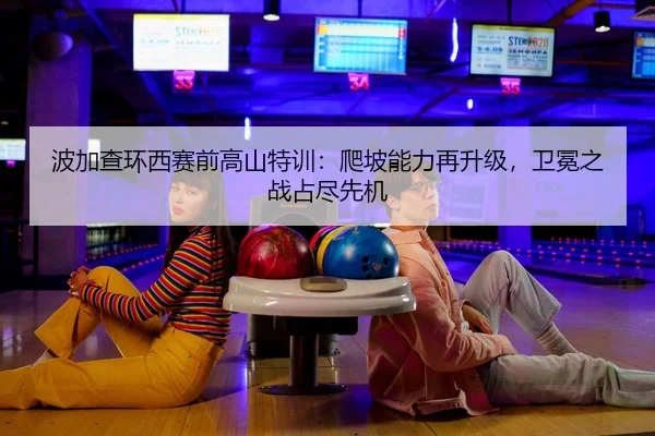 波加查环西赛前高山特训：爬坡能力再升级，卫冕之战占尽先机